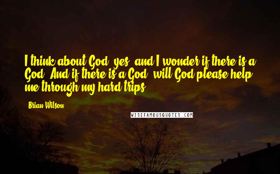 Brian Wilson Quotes: I think about God, yes, and I wonder if there is a God. And if there is a God, will God please help me through my hard trips.