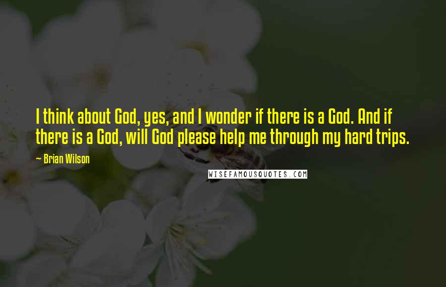 Brian Wilson Quotes: I think about God, yes, and I wonder if there is a God. And if there is a God, will God please help me through my hard trips.