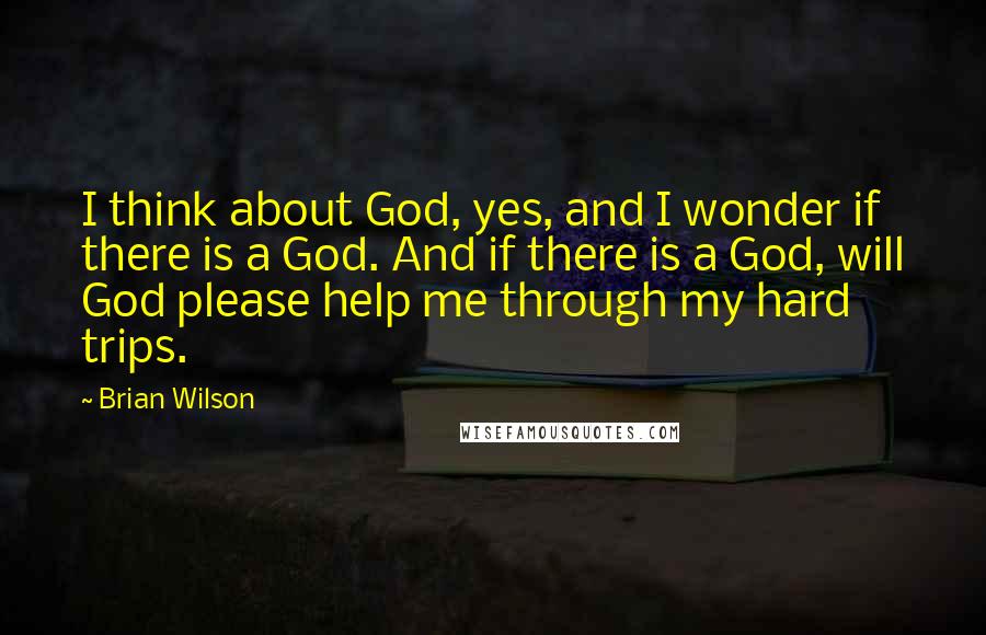 Brian Wilson Quotes: I think about God, yes, and I wonder if there is a God. And if there is a God, will God please help me through my hard trips.