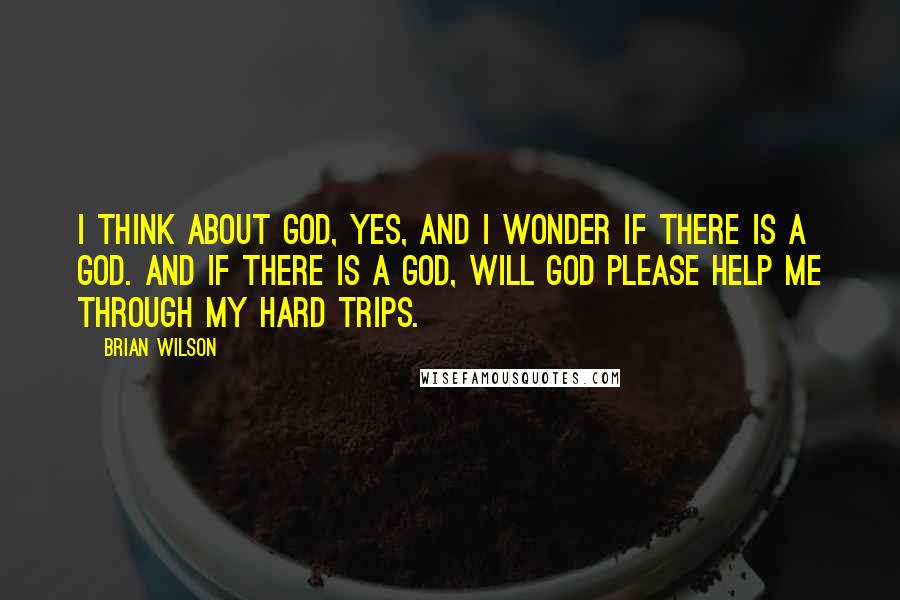 Brian Wilson Quotes: I think about God, yes, and I wonder if there is a God. And if there is a God, will God please help me through my hard trips.