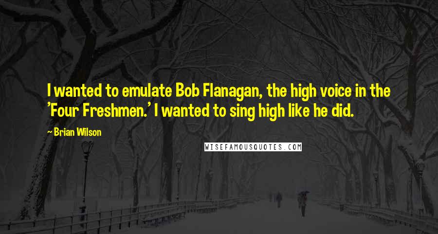 Brian Wilson Quotes: I wanted to emulate Bob Flanagan, the high voice in the 'Four Freshmen.' I wanted to sing high like he did.