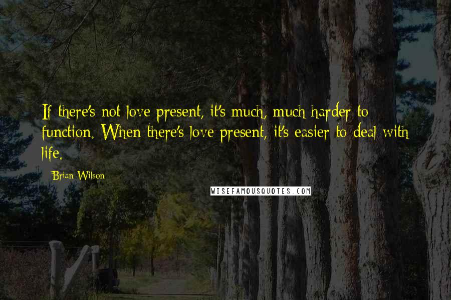 Brian Wilson Quotes: If there's not love present, it's much, much harder to function. When there's love present, it's easier to deal with life.