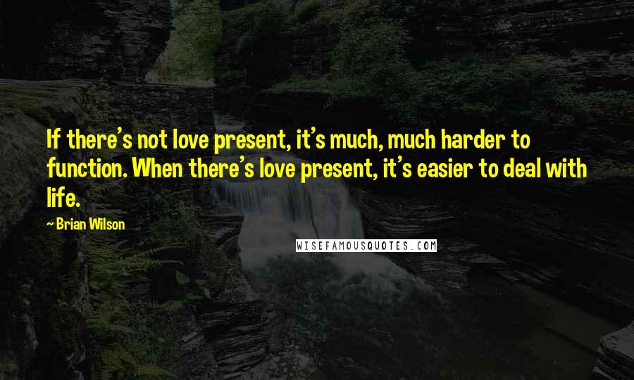 Brian Wilson Quotes: If there's not love present, it's much, much harder to function. When there's love present, it's easier to deal with life.