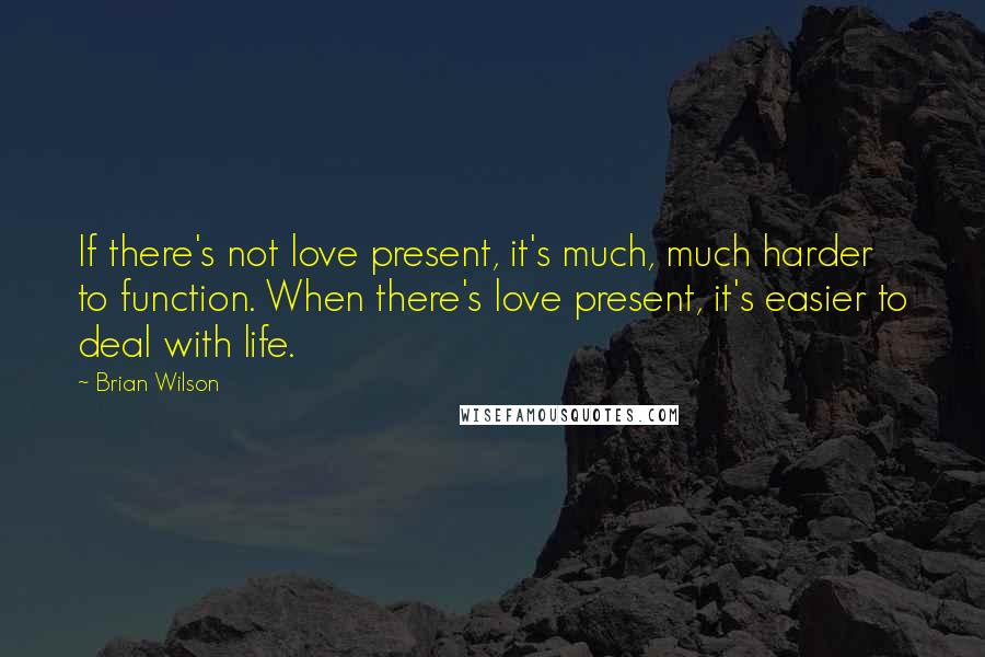 Brian Wilson Quotes: If there's not love present, it's much, much harder to function. When there's love present, it's easier to deal with life.