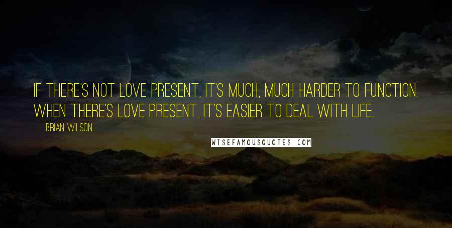 Brian Wilson Quotes: If there's not love present, it's much, much harder to function. When there's love present, it's easier to deal with life.