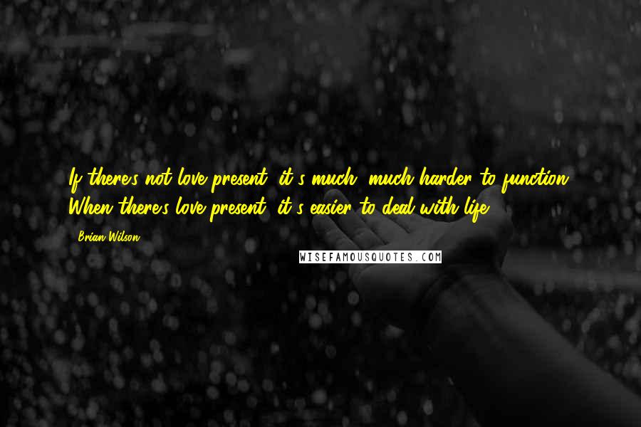 Brian Wilson Quotes: If there's not love present, it's much, much harder to function. When there's love present, it's easier to deal with life.