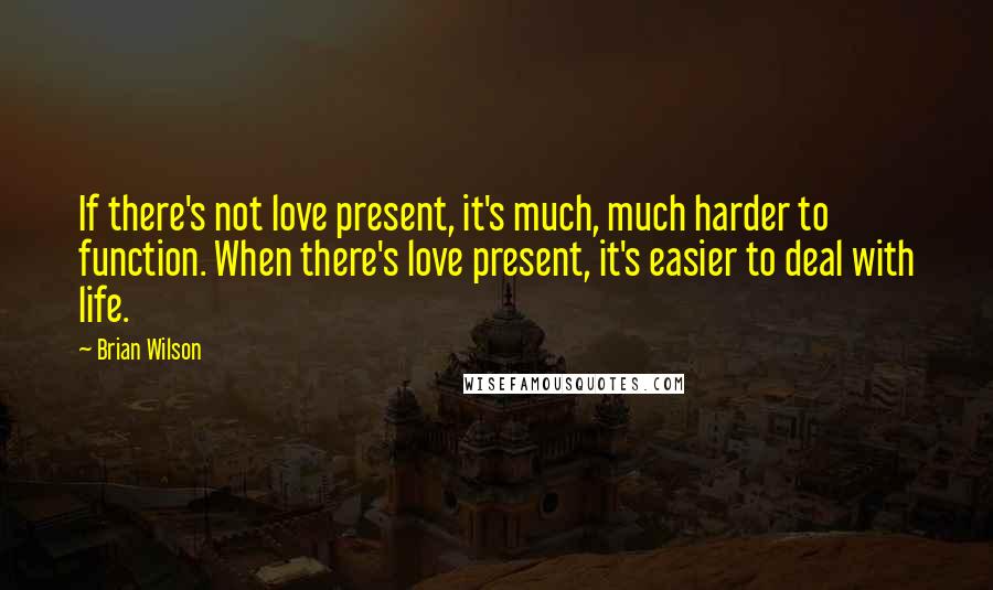 Brian Wilson Quotes: If there's not love present, it's much, much harder to function. When there's love present, it's easier to deal with life.