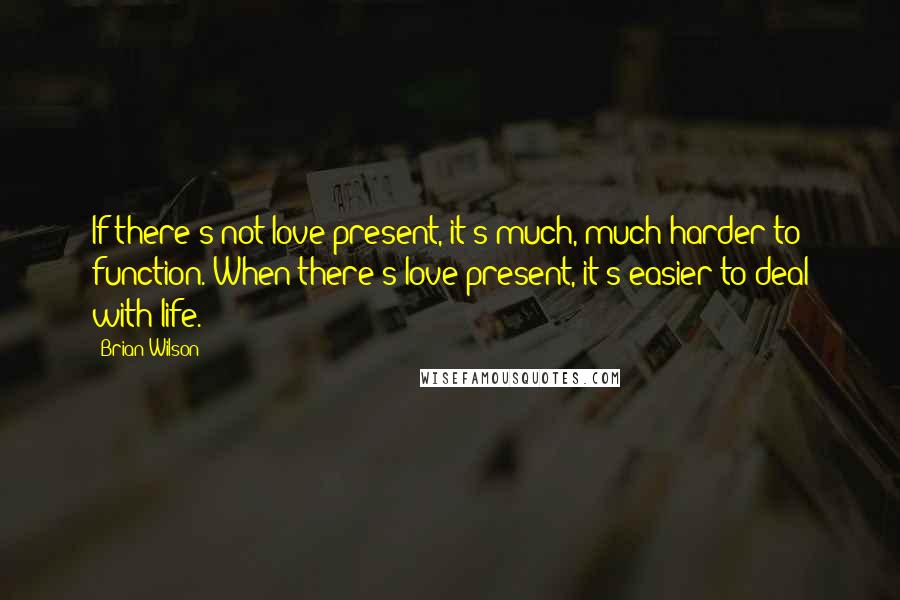 Brian Wilson Quotes: If there's not love present, it's much, much harder to function. When there's love present, it's easier to deal with life.
