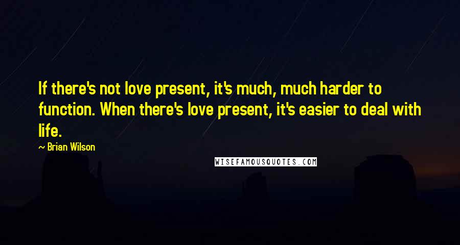 Brian Wilson Quotes: If there's not love present, it's much, much harder to function. When there's love present, it's easier to deal with life.