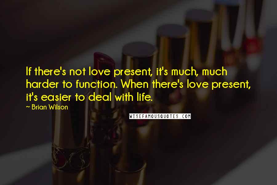 Brian Wilson Quotes: If there's not love present, it's much, much harder to function. When there's love present, it's easier to deal with life.