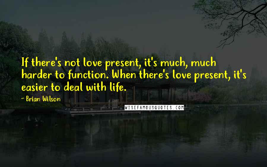 Brian Wilson Quotes: If there's not love present, it's much, much harder to function. When there's love present, it's easier to deal with life.