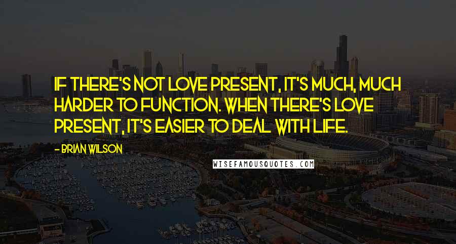 Brian Wilson Quotes: If there's not love present, it's much, much harder to function. When there's love present, it's easier to deal with life.