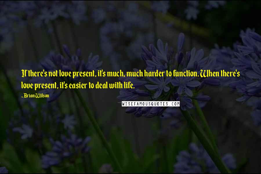 Brian Wilson Quotes: If there's not love present, it's much, much harder to function. When there's love present, it's easier to deal with life.