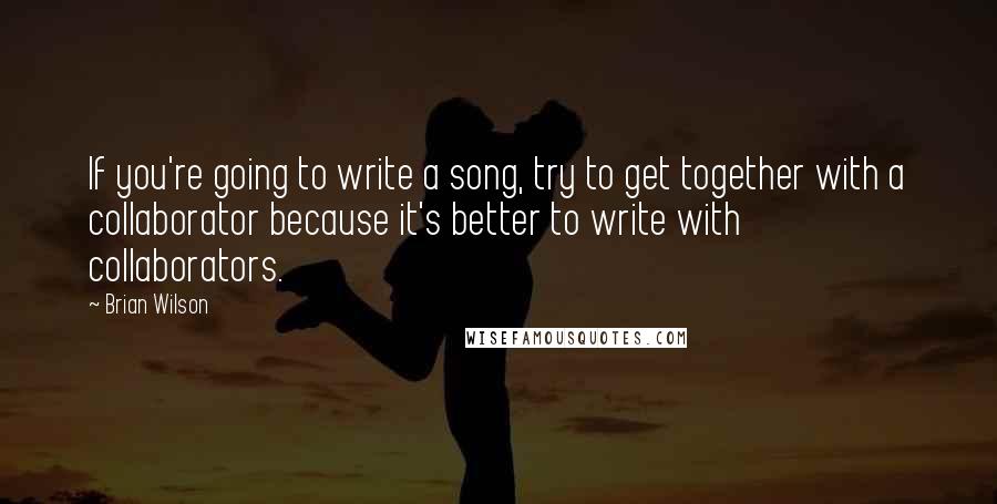 Brian Wilson Quotes: If you're going to write a song, try to get together with a collaborator because it's better to write with collaborators.