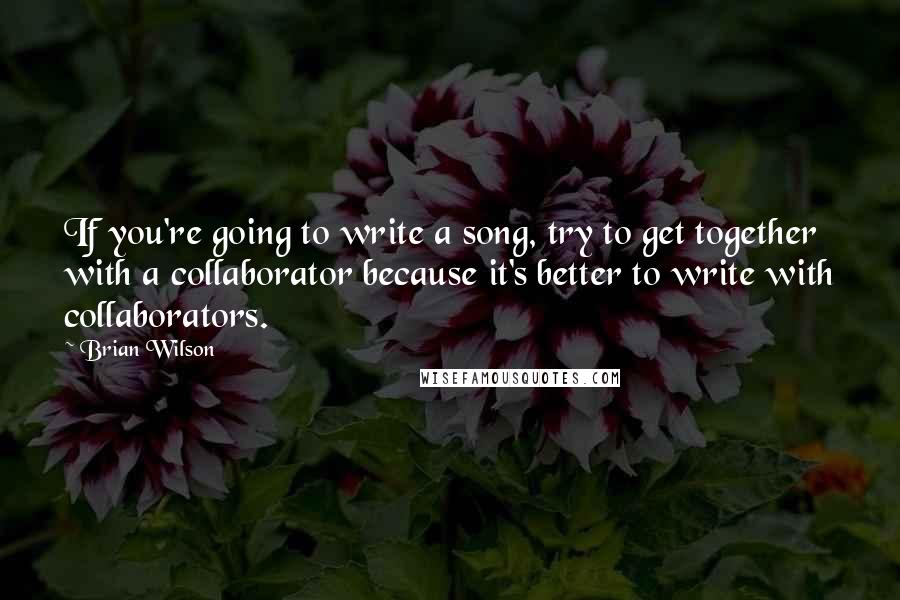Brian Wilson Quotes: If you're going to write a song, try to get together with a collaborator because it's better to write with collaborators.