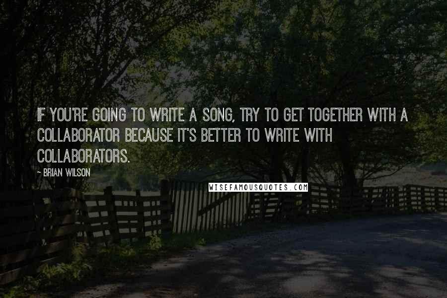 Brian Wilson Quotes: If you're going to write a song, try to get together with a collaborator because it's better to write with collaborators.