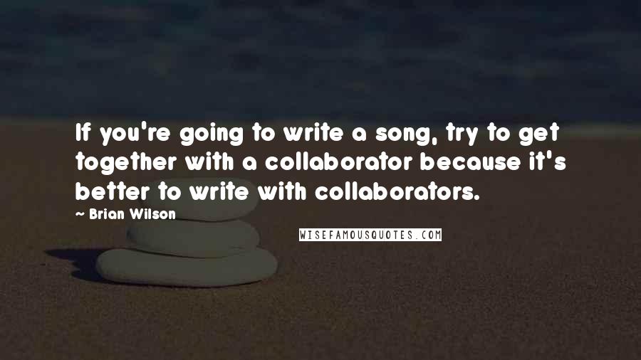 Brian Wilson Quotes: If you're going to write a song, try to get together with a collaborator because it's better to write with collaborators.