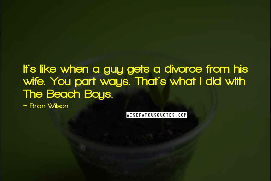 Brian Wilson Quotes: It's like when a guy gets a divorce from his wife. You part ways. That's what I did with The Beach Boys.