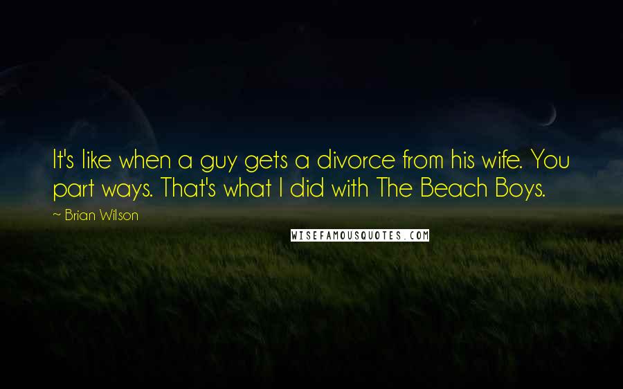 Brian Wilson Quotes: It's like when a guy gets a divorce from his wife. You part ways. That's what I did with The Beach Boys.