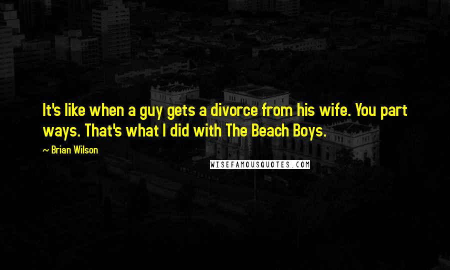 Brian Wilson Quotes: It's like when a guy gets a divorce from his wife. You part ways. That's what I did with The Beach Boys.