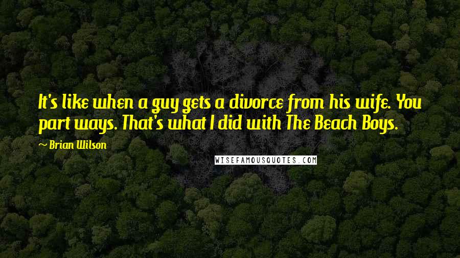 Brian Wilson Quotes: It's like when a guy gets a divorce from his wife. You part ways. That's what I did with The Beach Boys.