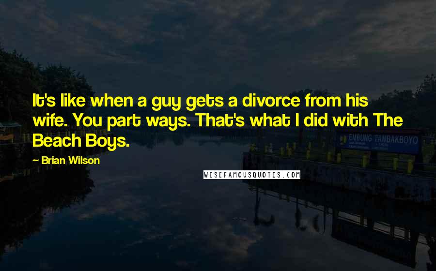 Brian Wilson Quotes: It's like when a guy gets a divorce from his wife. You part ways. That's what I did with The Beach Boys.