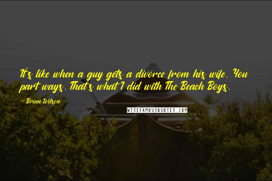 Brian Wilson Quotes: It's like when a guy gets a divorce from his wife. You part ways. That's what I did with The Beach Boys.