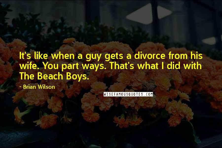 Brian Wilson Quotes: It's like when a guy gets a divorce from his wife. You part ways. That's what I did with The Beach Boys.