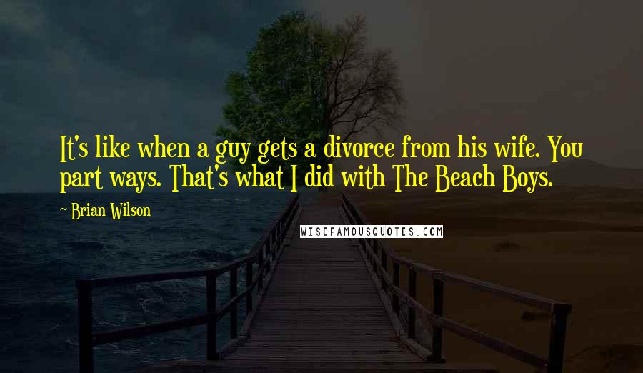 Brian Wilson Quotes: It's like when a guy gets a divorce from his wife. You part ways. That's what I did with The Beach Boys.