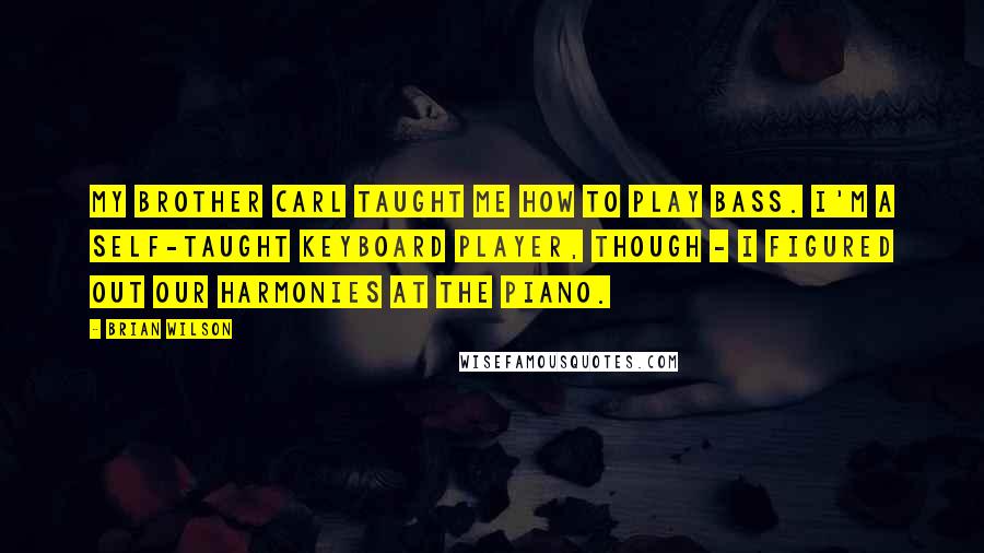 Brian Wilson Quotes: My brother Carl taught me how to play bass. I'm a self-taught keyboard player, though - I figured out our harmonies at the piano.