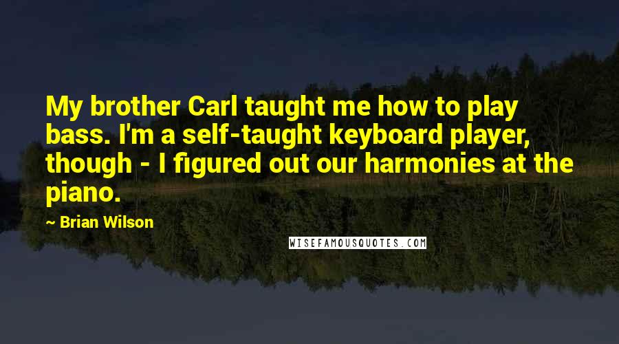 Brian Wilson Quotes: My brother Carl taught me how to play bass. I'm a self-taught keyboard player, though - I figured out our harmonies at the piano.