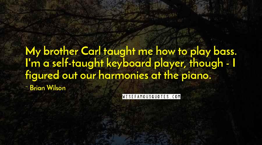 Brian Wilson Quotes: My brother Carl taught me how to play bass. I'm a self-taught keyboard player, though - I figured out our harmonies at the piano.