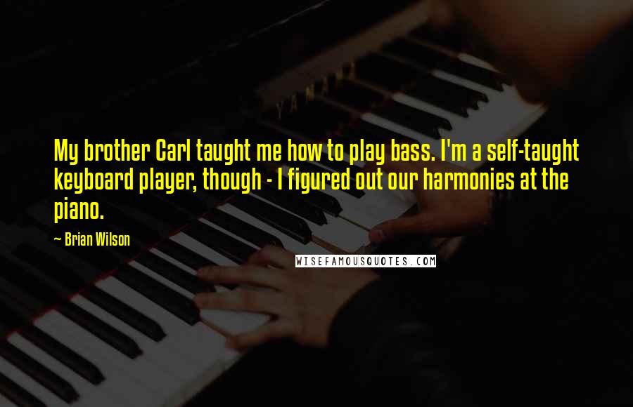 Brian Wilson Quotes: My brother Carl taught me how to play bass. I'm a self-taught keyboard player, though - I figured out our harmonies at the piano.