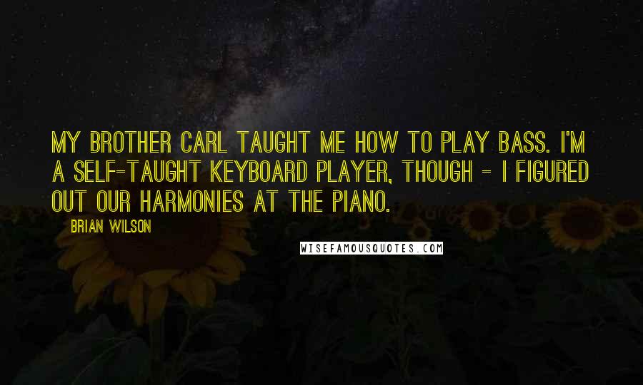 Brian Wilson Quotes: My brother Carl taught me how to play bass. I'm a self-taught keyboard player, though - I figured out our harmonies at the piano.