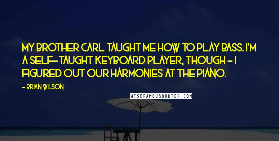 Brian Wilson Quotes: My brother Carl taught me how to play bass. I'm a self-taught keyboard player, though - I figured out our harmonies at the piano.