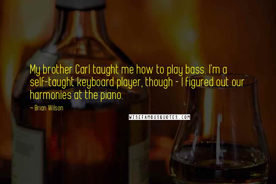 Brian Wilson Quotes: My brother Carl taught me how to play bass. I'm a self-taught keyboard player, though - I figured out our harmonies at the piano.