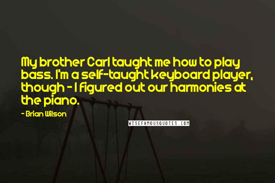 Brian Wilson Quotes: My brother Carl taught me how to play bass. I'm a self-taught keyboard player, though - I figured out our harmonies at the piano.