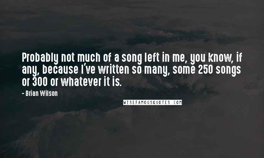 Brian Wilson Quotes: Probably not much of a song left in me, you know, if any, because I've written so many, some 250 songs or 300 or whatever it is.