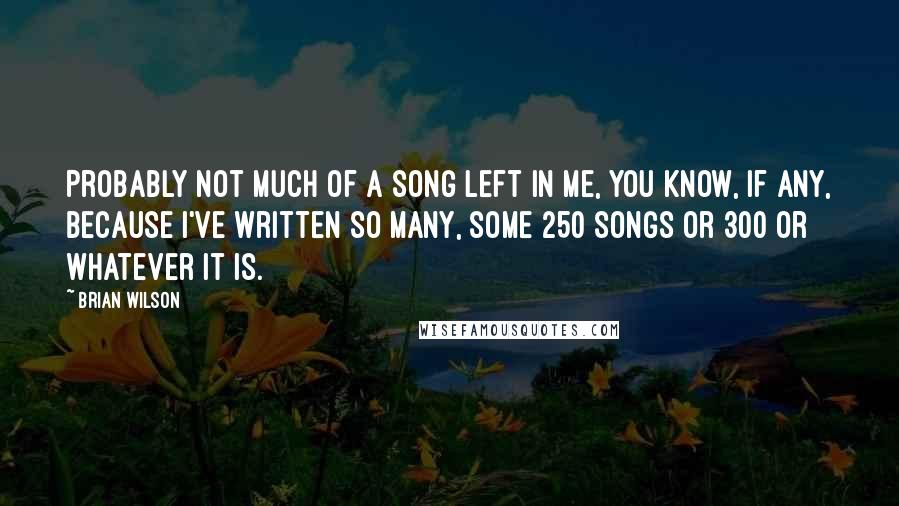 Brian Wilson Quotes: Probably not much of a song left in me, you know, if any, because I've written so many, some 250 songs or 300 or whatever it is.