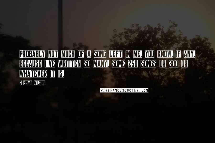 Brian Wilson Quotes: Probably not much of a song left in me, you know, if any, because I've written so many, some 250 songs or 300 or whatever it is.