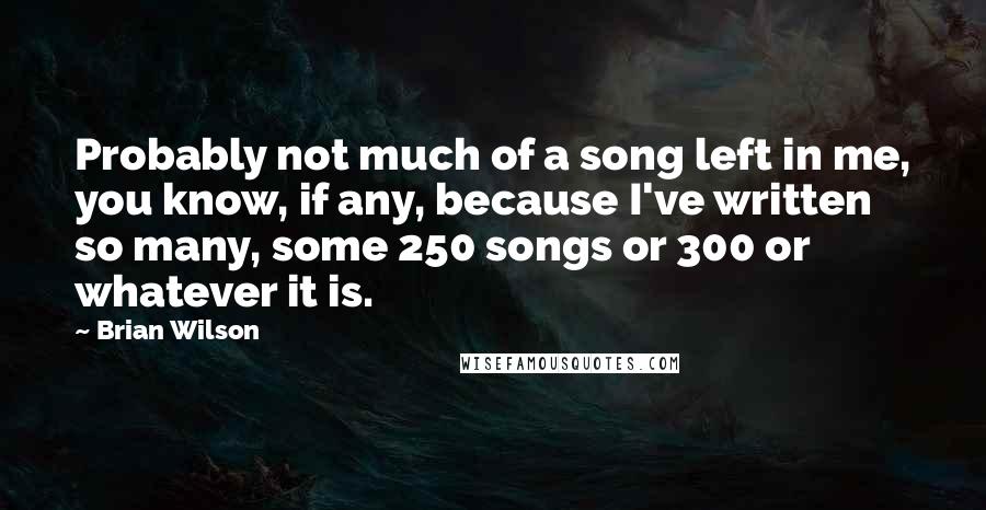 Brian Wilson Quotes: Probably not much of a song left in me, you know, if any, because I've written so many, some 250 songs or 300 or whatever it is.