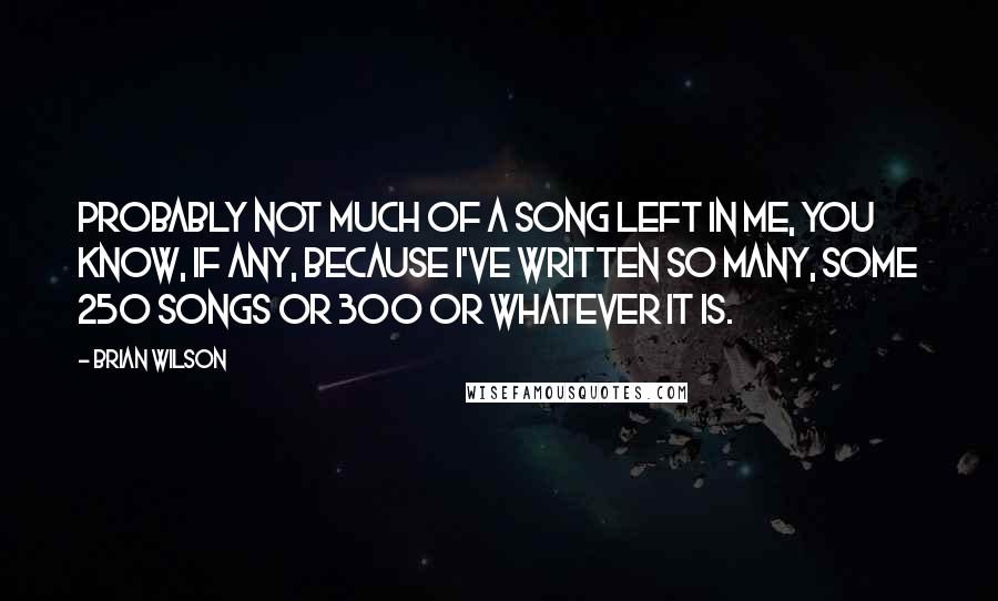 Brian Wilson Quotes: Probably not much of a song left in me, you know, if any, because I've written so many, some 250 songs or 300 or whatever it is.