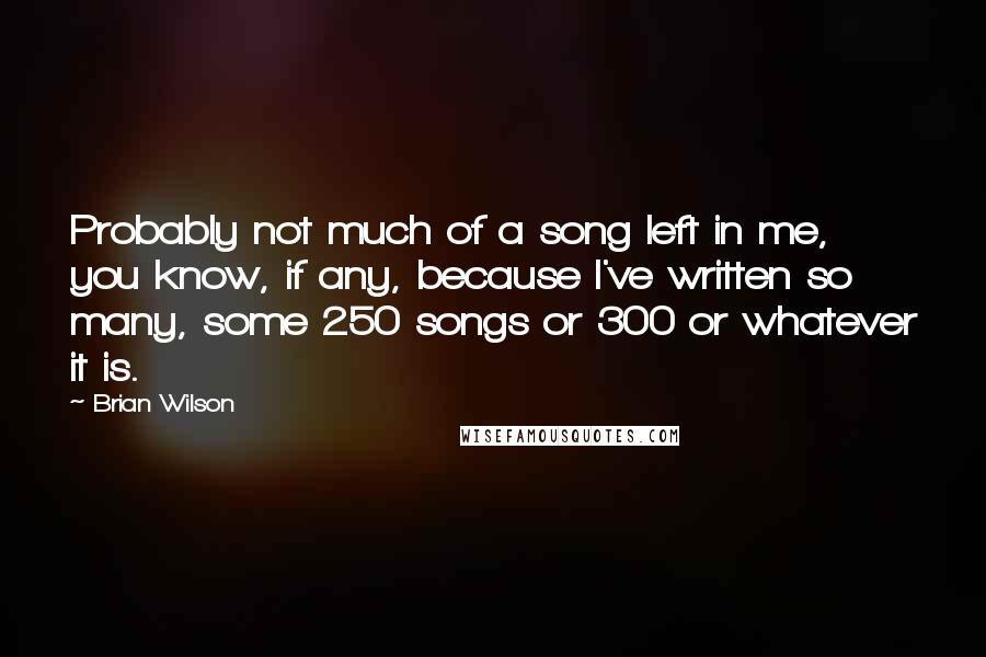 Brian Wilson Quotes: Probably not much of a song left in me, you know, if any, because I've written so many, some 250 songs or 300 or whatever it is.