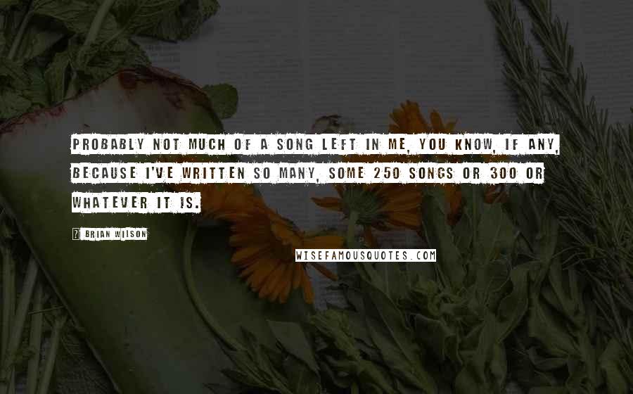 Brian Wilson Quotes: Probably not much of a song left in me, you know, if any, because I've written so many, some 250 songs or 300 or whatever it is.