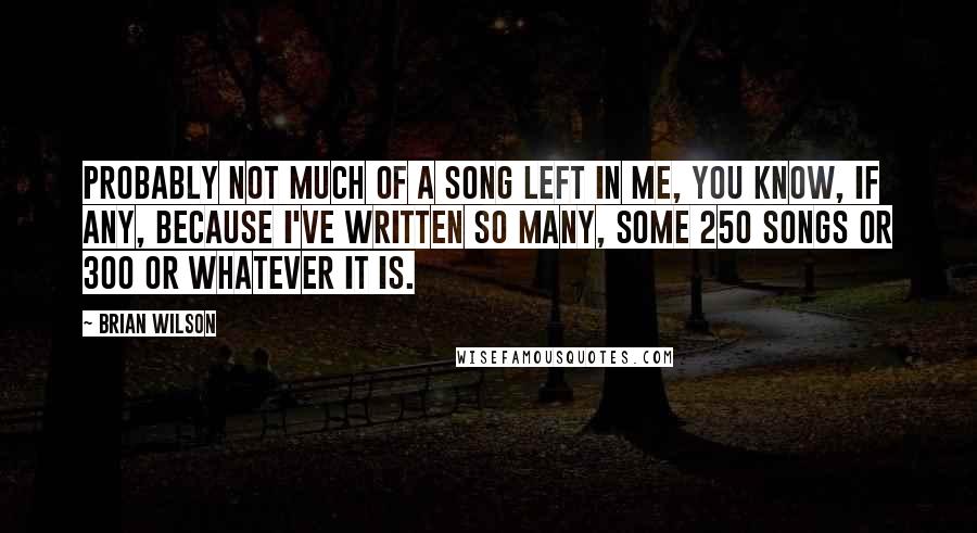 Brian Wilson Quotes: Probably not much of a song left in me, you know, if any, because I've written so many, some 250 songs or 300 or whatever it is.