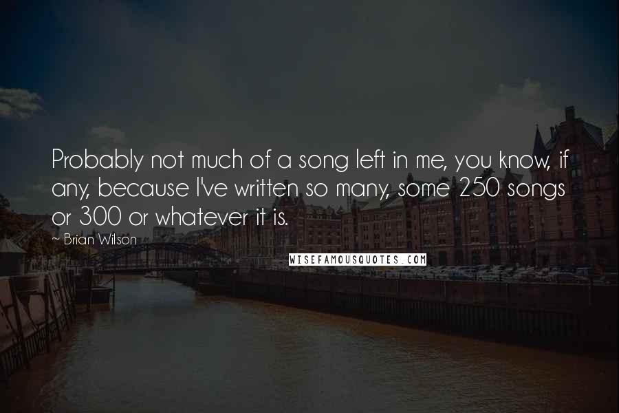 Brian Wilson Quotes: Probably not much of a song left in me, you know, if any, because I've written so many, some 250 songs or 300 or whatever it is.