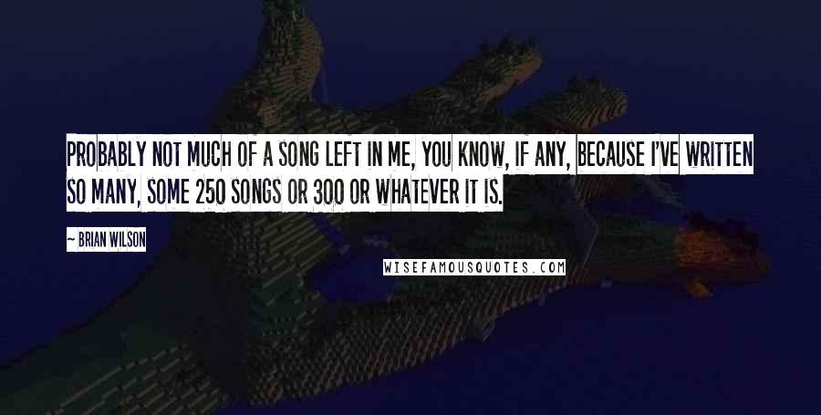 Brian Wilson Quotes: Probably not much of a song left in me, you know, if any, because I've written so many, some 250 songs or 300 or whatever it is.