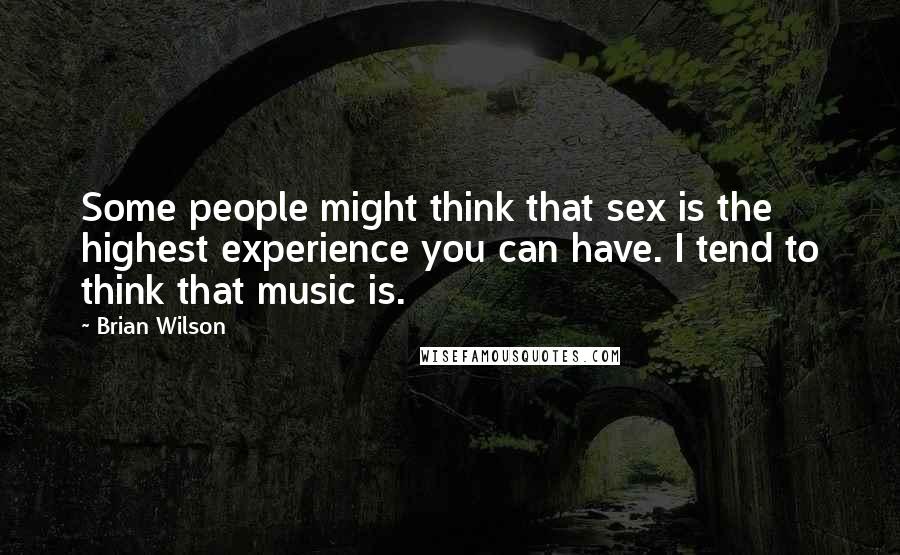Brian Wilson Quotes: Some people might think that sex is the highest experience you can have. I tend to think that music is.