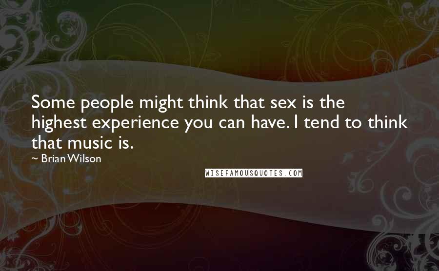 Brian Wilson Quotes: Some people might think that sex is the highest experience you can have. I tend to think that music is.