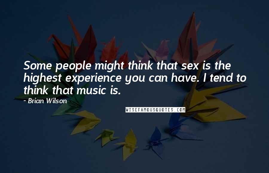 Brian Wilson Quotes: Some people might think that sex is the highest experience you can have. I tend to think that music is.